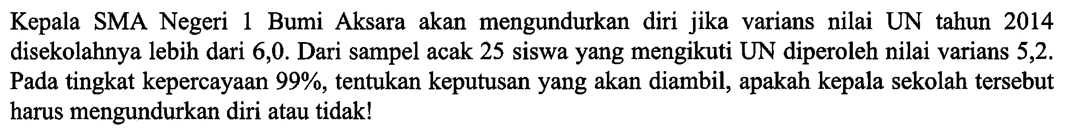 Kepala SMA Negeri 1 Bumi Aksara akan mengundurkan diri jika varians nilai UN tahun 2014 disekolahnya lebih dari 6,0 . Dari sampel acak 25 siswa yang mengikuti UN diperoleh nilai varians 5,2 . Pada tingkat kepercayaan  99 % , tentukan keputusan yang akan diambil, apakah kepala sekolah tersebut harus mengundurkan diri atau tidak!