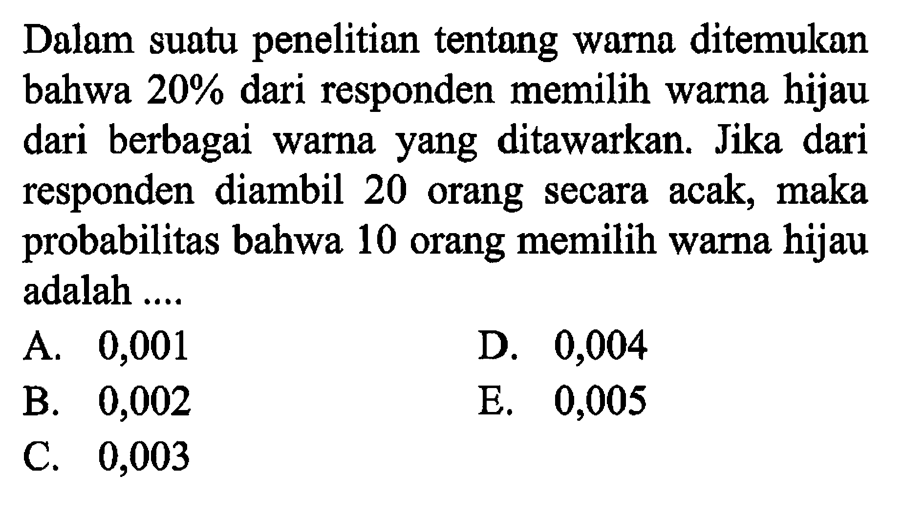 Dalam suatu penelitian tentang warna ditemukan bahwa  20%  dari responden memilih warna hijau dari berbagai warna yang ditawarkan. Jika dari responden diambil 20 orang secara acak, maka probabilitas bahwa 10 orang memilih warna hijau adalah ....