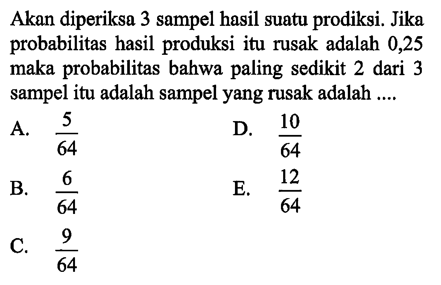 Akan diperiksa 3 sampel hasil suatu prodiksi. Jika probabilitas hasil produksi itu rusak adalah 0,25 maka probabilitas bahwa paling sedikit 2 dari 3 sampel itu adalah sampel yang rusak adalah ....