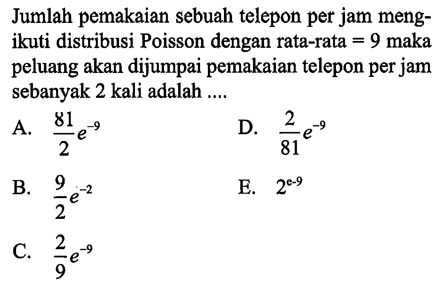 Jumlah pemakaian sebuah telepon per jam mengikuti distribusi Poisson dengan rata-rata =9 maka peluang akan dijumpai pemakaian telepon per jam sebanyak 2 kali adalah ....