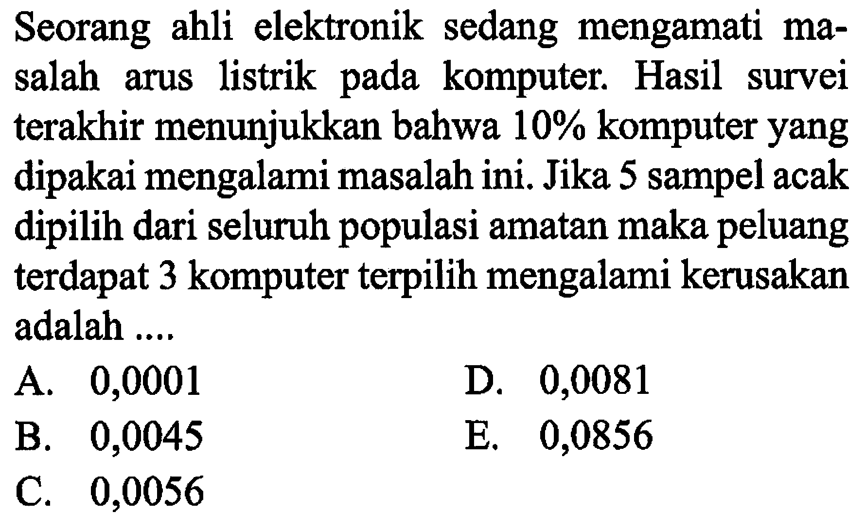 Seorang ahli elektronik sedang mengamati masalah arus listrik pada komputer. Hasil survei terakhir menunjukkan bahwa  10%  komputer yang dipakai mengalami masalah ini. Jika 5 sampel acak dipilih dari seluruh populasi amatan maka peluang terdapat 3 komputer terpilih mengalami kerusakan adalah ....