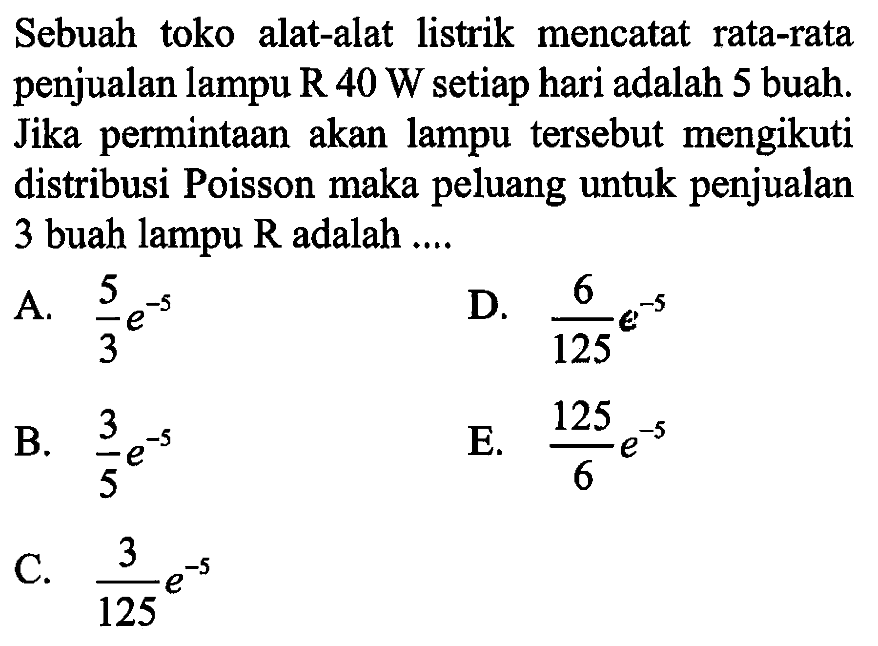 Sebuah toko alat-alat listrik mencatat rata-rata penjualan lampu R  40 W  setiap hari adalah 5 buah. Jika permintaan akan lampu tersebut mengikuti distribusi Poisson maka peluang untuk penjualan 3 buah lampu R adalah ....