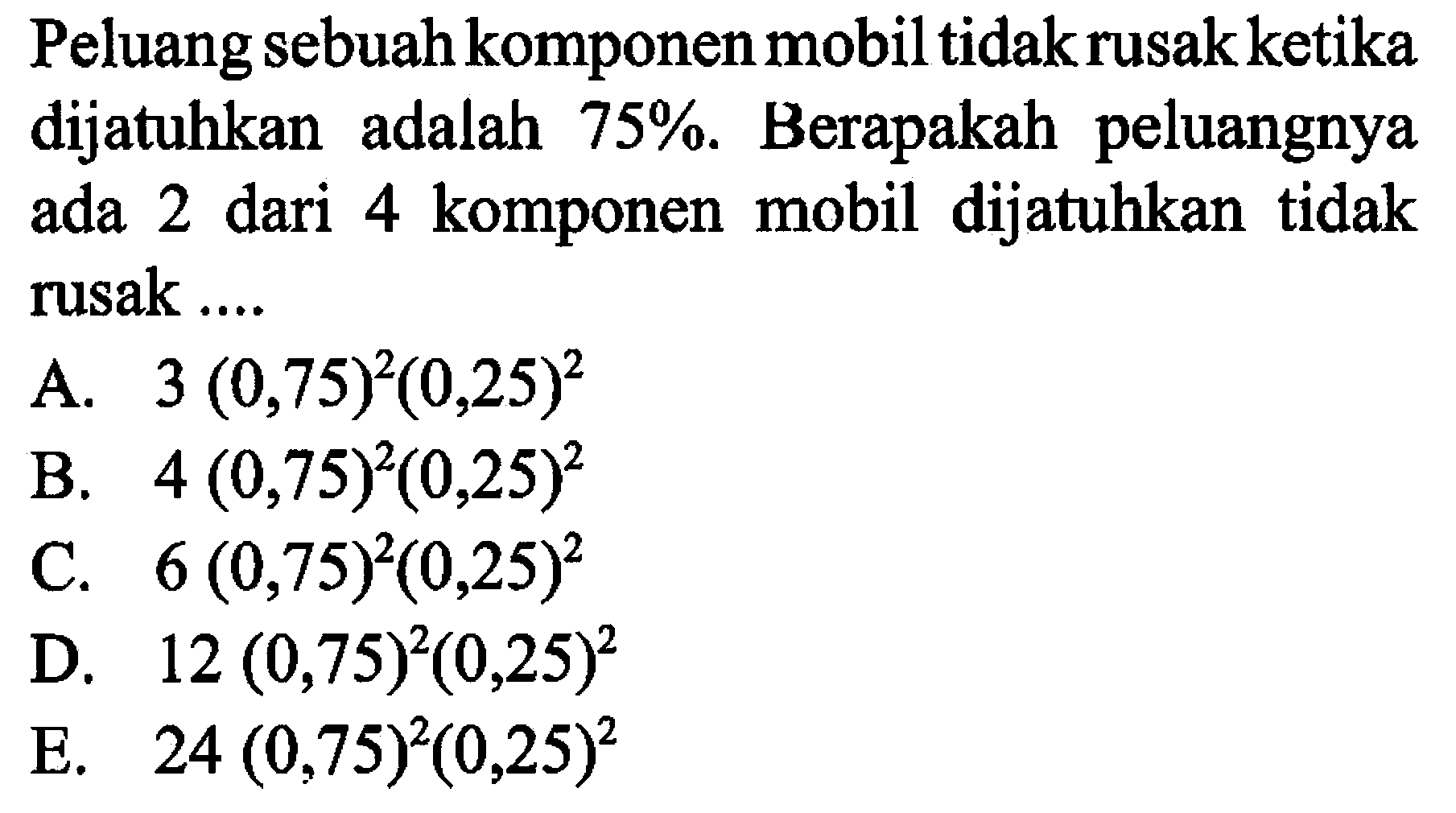 Peluang sebuah komponen mobil tidak rusak ketika dijatuhkan adalah 75%. Berapakah peluangnya ada 2 dari 4 komponen mobil dijatuhkan tidak rusak .... A. 3(0,75)^2(0,25)^2 B. 4(0,75)^2(0,25)^2 C. 6(0,75)^2(0,25)^2 D. 12(0,75)^2(0,25)^2 E. 24(0,75)^2(0,25)^2 