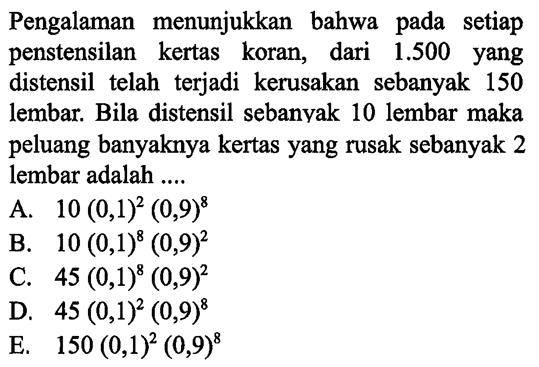 Pengalaman menunjukkan bahwa pada setiap penstensilan kertas koran, dari 1.500 yang distensil telah terjadi kerusakan sebanyak 150 lembar. Bila distensil sebanyak 10 lembar maka peluang banyaknya kertas yang rusak sebanyak 2 lembar adalah .... 