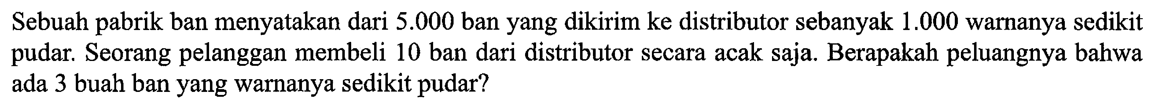 Sebuah pabrik ban menyatakan dari  5.000  ban yang dikirim ke distributor sebanyak  1.000  warnanya sedikit pudar. Seorang pelanggan membeli 10 ban dari distributor secara acak saja. Berapakah peluangnya bahwa ada 3 buah ban yang warnanya sedikit pudar?