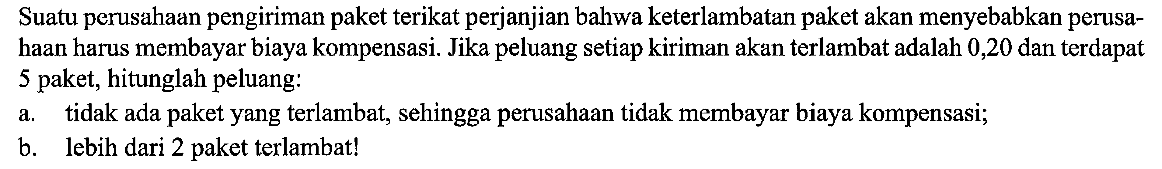 Suatu perusahaan pengiriman paket terikat perjanjian bahwa keterlambatan paket akan menyebabkan perusahaan harus membayar biaya kompensasi. Jika peluang setiap kiriman akan terlambat adalah 0,20 dan terdapat 5 paket, hitunglah peluang:a. tidak ada paket yang terlambat, sehingga perusahaan tidak membayar biaya kompensasi;b. lebih dari 2 paket terlambat!