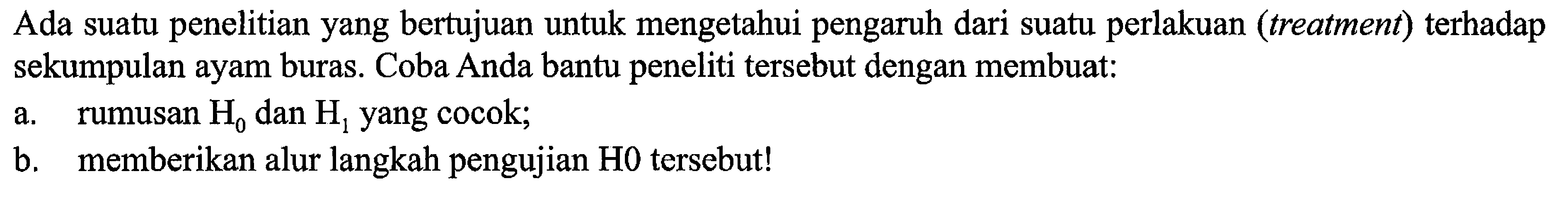 Ada suatu penelitian yang bertujuan untuk mengetahui pengaruh dari suatu perlakuan (treatment) terhadap sekumpulan ayam buras. Coba Anda bantu peneliti tersebut dengan membuat:
a. rumusan H0 dan H1 yang cocok;
b. memberikan alur langkah pengujian H0  tersebut!