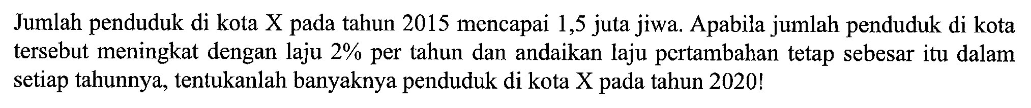 Jumlah penduduk di kota X pada tahun 2015 mencapai 1,5 juta jiwa. Apabila jumlah penduduk di kota tersebut meningkat dengan laju 2% per tahun dan andaikan laju pertambahan tetap sebesar itu dalam setiap tahunnya, tentukanlah banyaknya penduduk di kota X pada tahun 2020!