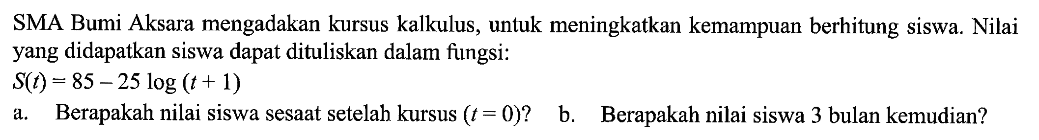 SMA Bumi Aksara mengadakan kursus kalkulus, untuk meningkatkan kemampuan berhitung siswa. Nilai yang didapatkan siswa dapat dituliskan dalam fungsi:
S(t)=85-25 log (t+1)
a. Berapakah nilai siswa sesaat setelah kursus  (t=0)  ?
b. Berapakah nilai siswa 3 bulan kemudian?