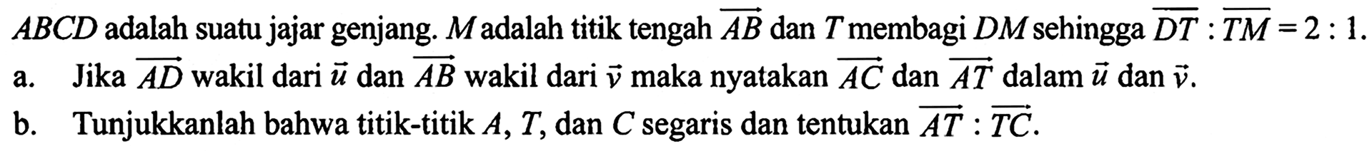 ABCD adalah suatu jajar genjang. M adalah titik tengah vektor AB dan T membagi vektor DM sehingga vektor DT : TM =2 : 1. a. Jika vektor AD wakil dari vektor u dan vektor AB wakil dari vektor v maka nyatakan vektor AC dan vektor AT dalam vektor u dan vektor v. b. Tunjukkanlah bahwa titik-titik A, T, dan C segaris dan tentukan vektor AT : TC.