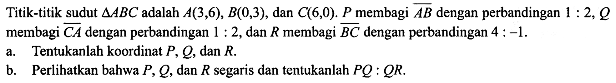 Titik-titik sudut  segitiga ABC  adalah  A(3,6), B(0,3) , dan  C(6,0) . P  membagi garis AB  dengan perbandingan  1: 2, Q  membagi garis CA  dengan perbandingan  1: 2 , dan  R  membagi  garis BC dengan perbandingan  4:-1 . a. Tentukanlah koordinat  P, Q, dan R . b. Perlihatkan bahwa  P, Q , dan  R  segaris dan tentukanlah  PQ: QR .