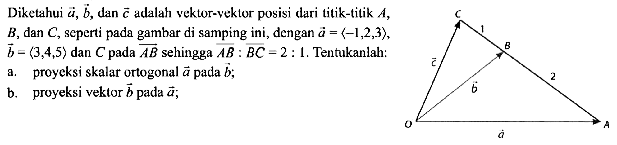 Diketahui vektor a, vektor b , dan vektor c  adalah vektor-vektor posisi dari titik-titik  A ,  B , dan  C , seperti pada gambar di samping ini, dengan vektor a=<1,2,3> , vektor b=<3,4,5> dan  C  pada vektor A B  sehingga A B:B C=2: 1 . Tentukanlah: a. proyeksi skalar ortogonal vektor a  pada vektor b ; b. proyeksi vektor b pada vektor aC 1 B 2 A vektor a O vektor c vektor b