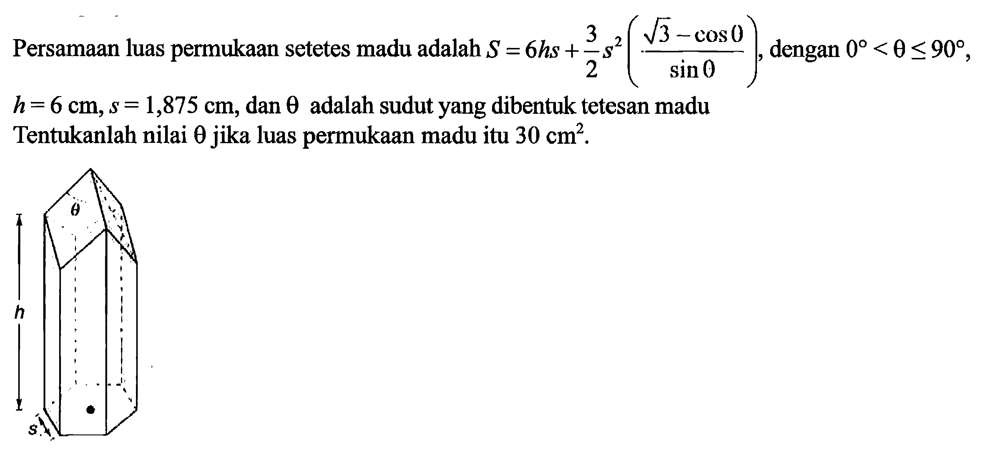 Persamaan luas permukaan setetes madu adalah S=6hs+3/2s^(akar(3)-cos 0/sin 0), dengan 0<theta<90, h=6 cm, s=1,875 cm, dan theta adalah sudut yang dibentuk tetesan madu. Tentukanlah nilai theta jika luas permukaan madu itu 30 cm^2. theta h s