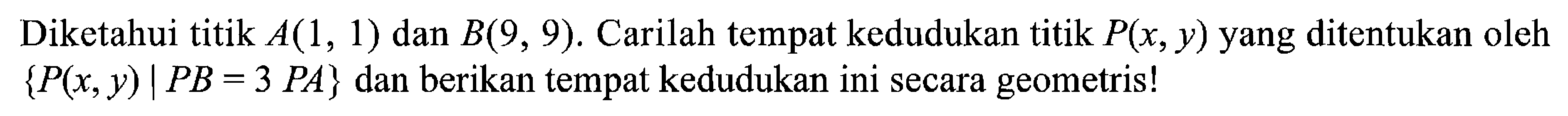 Diketahui titik A(1,1) dan B(9,9). Carilah tempat kedudukan titik P(x,y) yang ditentukan oleh {P(x,y)|PB=3PA} dan berikan tempat kedudukan ini secara geometris! 