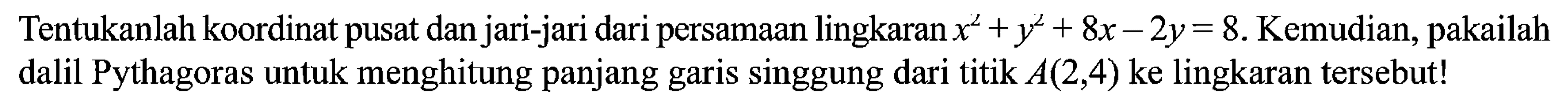 Tentukanlah koordinat pusat dan jari-jari dari persamaan lingkaran  x^2+y^2+8x-2y=8 . Kemudian, pakailah dalil Pythagoras untuk menghitung panjang garis singgung dari titik  A(2,4)  ke lingkaran tersebut! 