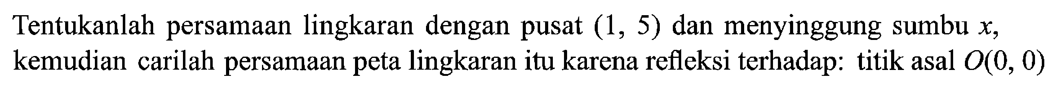 Tentukanlah persamaan lingkaran dengan pusat (1,5) dan menyinggung sumbu x, kemudian carilah persamaan peta lingkaran itu karena refleksi terhadap: titik asal  O(0,0) 