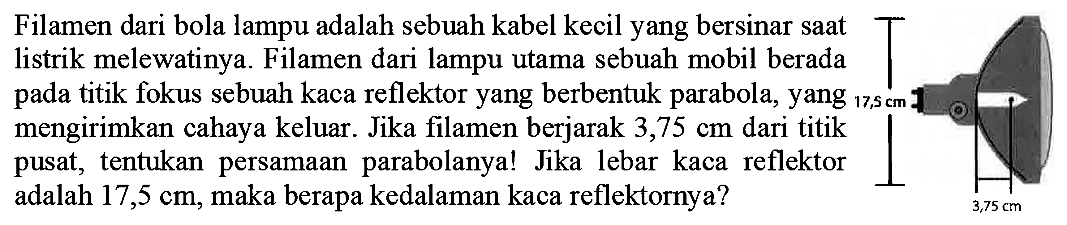 Filamen dari bola lampu adalah sebuah kabel kecil yang bersinar saat listrik melewatinya. Filamen dari lampu utama sebuah mobil berada pada titik fokus sebuah kaca reflektor yang berbentuk parabola, yang mengirimkan cahaya keluar. Jika filamen berjarak 3,75 cm dari titik pusat, tentukan persamaan parabolanya! Jika lebar kaca reflektor adalah 17,5 cm, maka berapa kedalaman kaca reflektornya? 17,5 cm 3,75 cm