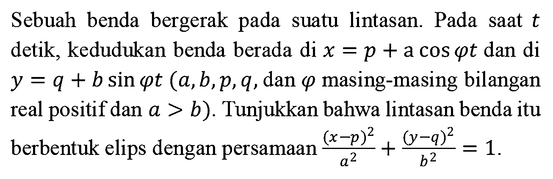 Sebuah benda bergerak pada suatu lintasan. Pada saat t detik, kedudukan benda berada di x=p+a cos omega t dan di y=q+b sin omega t (a, b, p, q, dan omega masing-masing bilangan real positif dan a>b). Tunjukkan bahwa lintasan benda itu berbentuk elips dengan persamaan (x-p)^2/a^2+(x-q)^2/b^2=1.