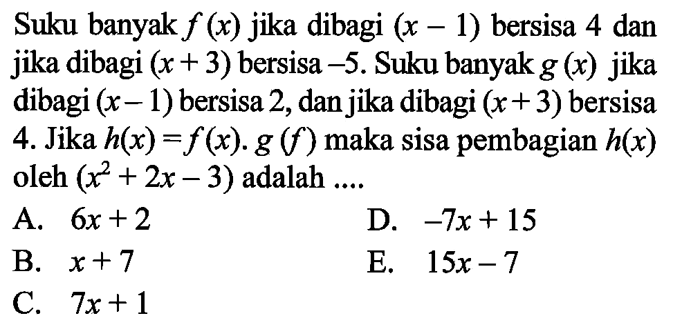 Suku banyak f(x) jika dibagi (x-1) bersisa 4 dan jika dibagi (x+3) bersisa -5. Suku banyak g(x) jika dibagi (x-1) bersisa 2, dan jika dibagi (x+3) bersisa 4. Jika h(x)=f(x).g(f) maka sisa pembagian h(x) oleh (x^2+2x-3) adalah ....