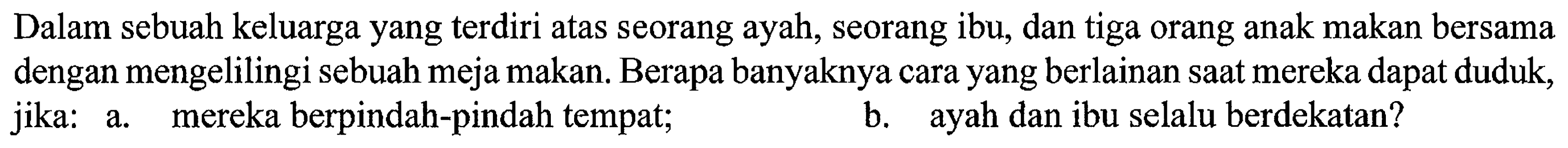 Dalam sebuah keluarga yang terdiri atas seorang ayah, seorang ibu, dan tiga orang anak makan bersama dengan mengelilingi sebuah meja makan. Berapa banyaknya cara yang berlainan saat mereka dapat duduk, jika: a. mereka berpindah-pindah tempat; b. ayah dan ibu selalu berdekatan? 