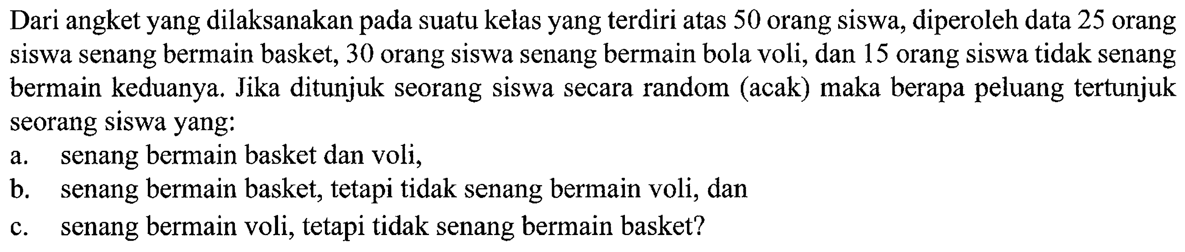 Dari angket yang dilaksanakan pada suatu kelas yang terdiri atas 50 orang siswa, diperoleh data 25 orang siswa senang bermain basket, 30 orang siswa senang bermain bola voli, dan 15 orang siswa tidak senang bermain keduanya. Jika ditunjuk seorang siswa secara random (acak) maka berapa peluang tertunjuk seorang siswa yang: a. senang bermain basket dan voli, b. senang bermain basket, tetapi tidak senang bermain voli, dan c. senang bermain voli, tetapi tidak senang bermain basket? 