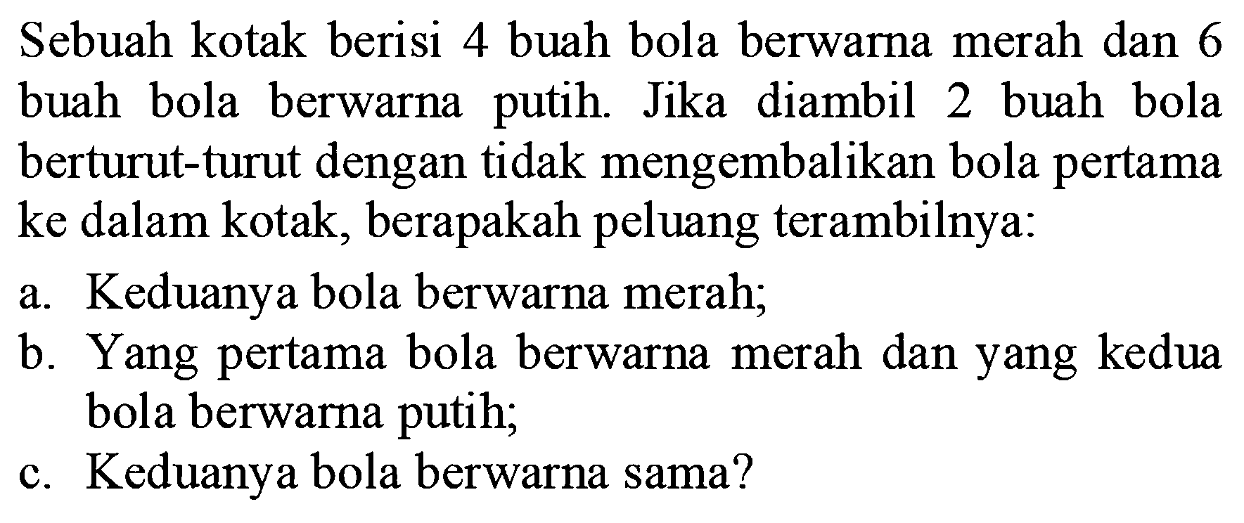 Sebuah kotak berisi 4 buah bola berwarna merah dan 6 buah bola berwarna putih. Jika diambil 2 buah bola berturut-turut dengan tidak mengembalikan bola pertama ke dalam kotak, berapakah peluang terambilnya:a. Keduanya bola berwarna merah;b. Yang pertama bola berwarna merah dan yang kedua bola berwarna putih;c. Keduanya bola berwarna sama?