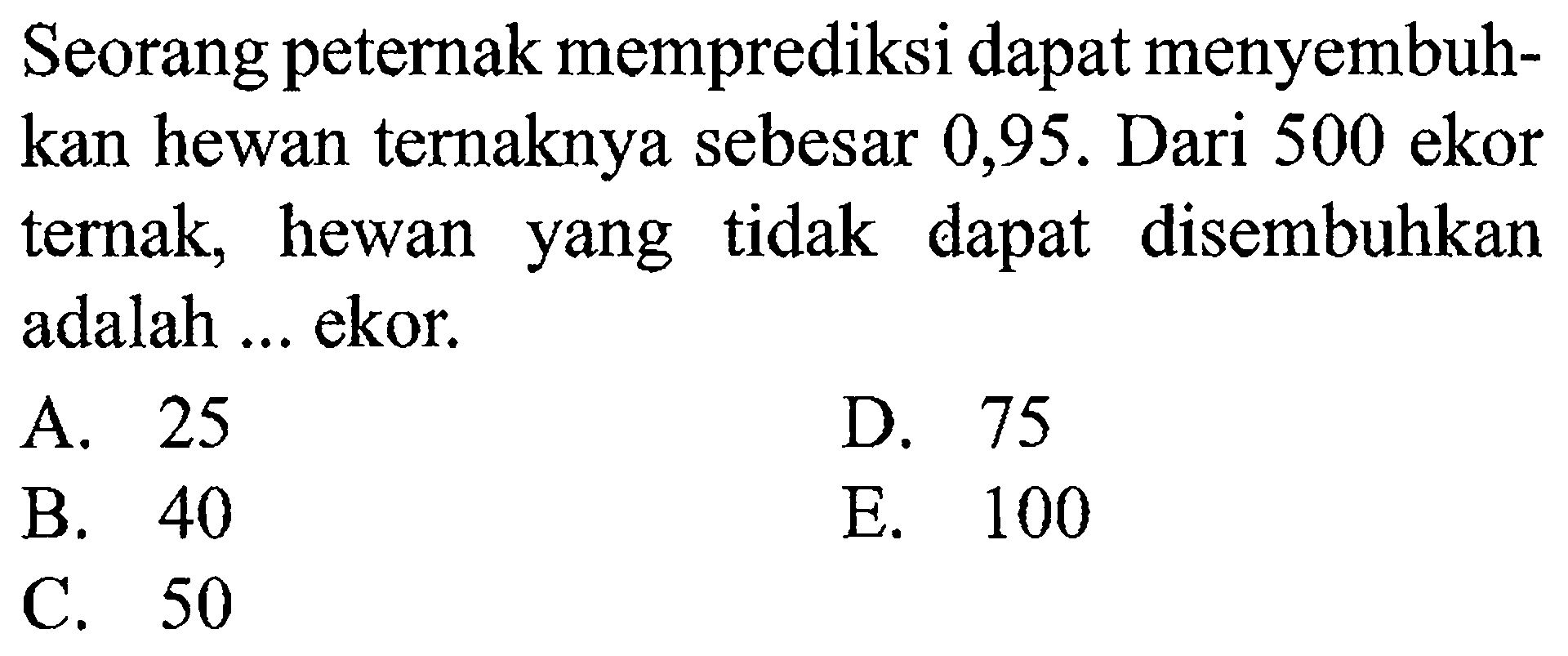 Seorang peternak memprediksi dapat menyembuhkan hewan ternaknya sebesar 0,95. Dari 500 ekor ternak, hewan yang tidak dapat disembuhkan adalah ... ekor.