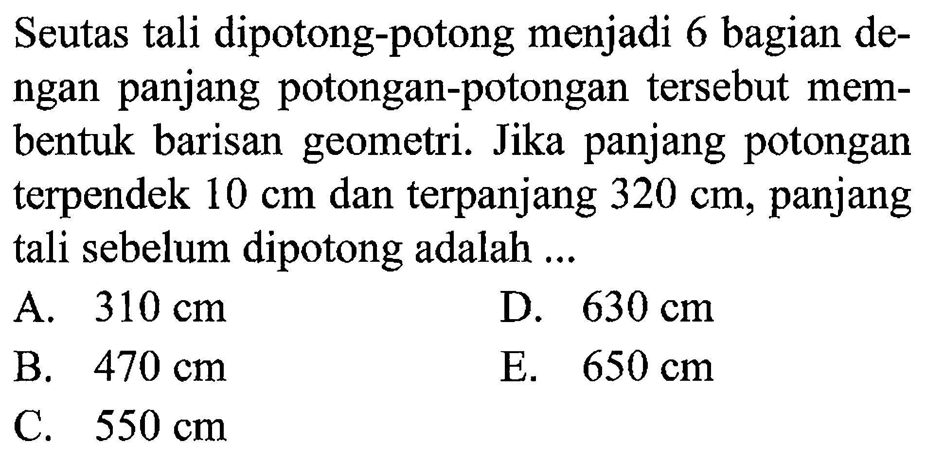 Seutas tali dipotong-potong menjadi 6 bagian dengan panjang potongan-potongan tersebut membentuk barisan geometri. Jika panjang potongan terpendek 10 cm dan terpanjang 320 cm, panjang tali sebelum dipotong adalah...