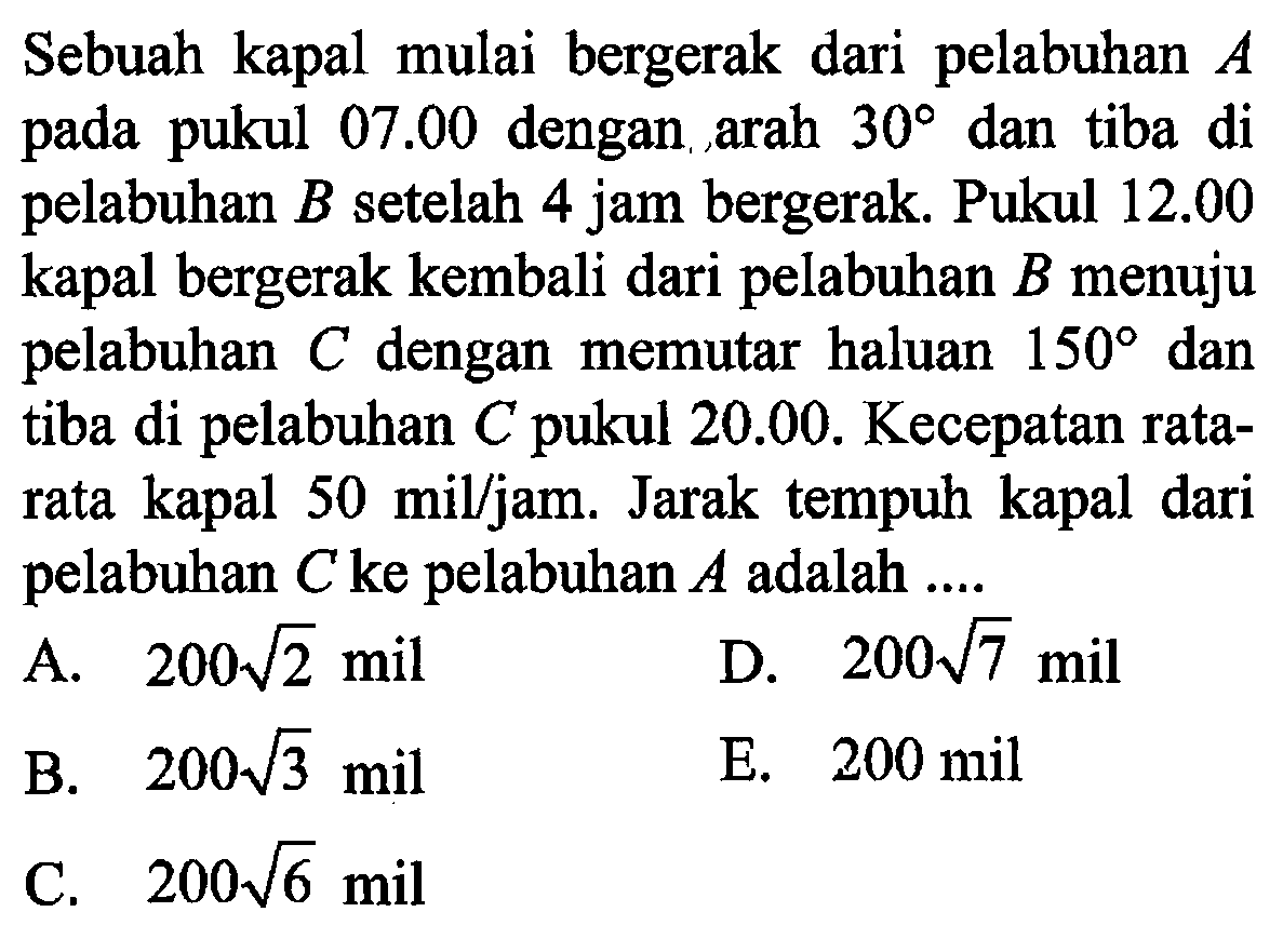 Sebuah kapal mulai bergerak dari pelabuhan  A  pada pukul  07.00  dengan arah  30  dan tiba di pelabuhan  B  setelah 4 jam bergerak. Pukul  12.00  kapal bergerak kembali dari pelabuhan  B  menuju pelabuhan  C  dengan memutar haluan  150  dan tiba di pelabuhan  C  pukul  20.00 . Kecepatan ratarata kapal  50 mil/jam . Jarak tempuh kapal dari pelabuhan  C  ke pelabuhan  A  adalah  ....