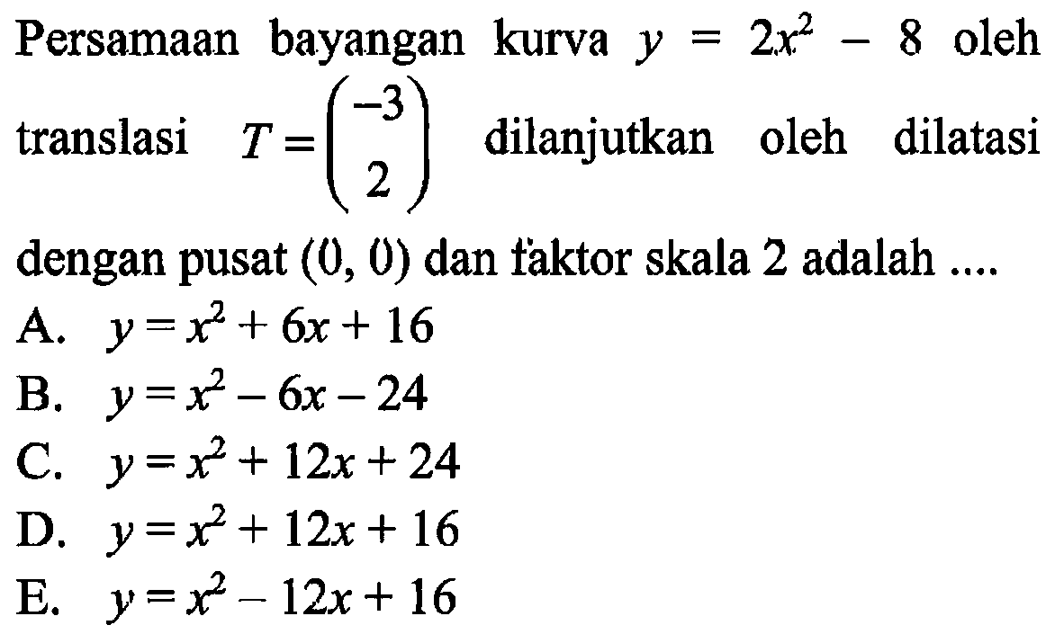 Persamaan bayangan kurva y=2x^2-8 oleh translasi T=(-3 2) dilanjutkan oleh dilatasi dengan pusat (0, 0) dan taktor skala 2 adalah ...