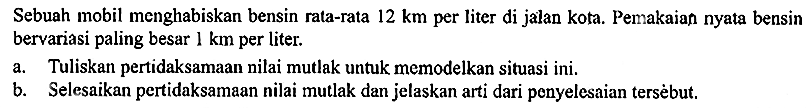 Sebuah mobil menghabiskan bensin rata-rata 12 km per liter di jalan kota. Pemakaian nyata bensin bervariasi paling besar 1 km per liter. a. Tuliskan pertidaksamaan nilai mutlak untuk memodelkan situasi ini. b. Selesaikan pertidaksamaan nilai mutlak dan jelaskan arti dari penyelesaian tersebut.