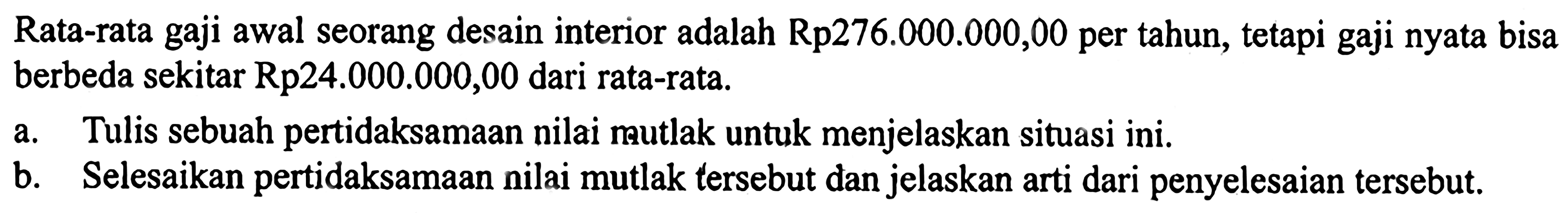 Rata-rata gaji awal seorang desain interior adalah Rp276.000.000,00 per tahun, tetapi gaji nyata bisa berbeda sekitar Rp24.000.000,00 dari rata-rata. a. Tulis sebuah pertidaksamaan nilai mutlak untuk menjelaskan situasi ini. b. Selesaikan pertidaksamaan nilai mutlak tersebut dan jelaskan arti dari penyelesaian tersebut.