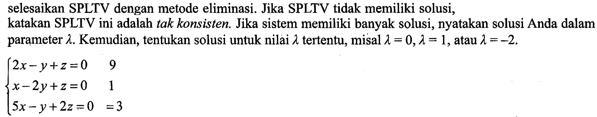 selesaikan SPLTV dengan metode eliminasi. Jika SPLTV tidak memiliki solusi, katakan SPLTV ini adalah tak konsisten. Jika sistem memiliki banyak solusi, nyatakan solusi Anda dalam parameter lambda. Kemudian, tentukan solusi untuk nilai lambda tertentu, misal lambda=0, lambda=1, atau lambda=-2. 2x-y+z=0 9 x-2y+z=0 1 5x-y+2z=0 3