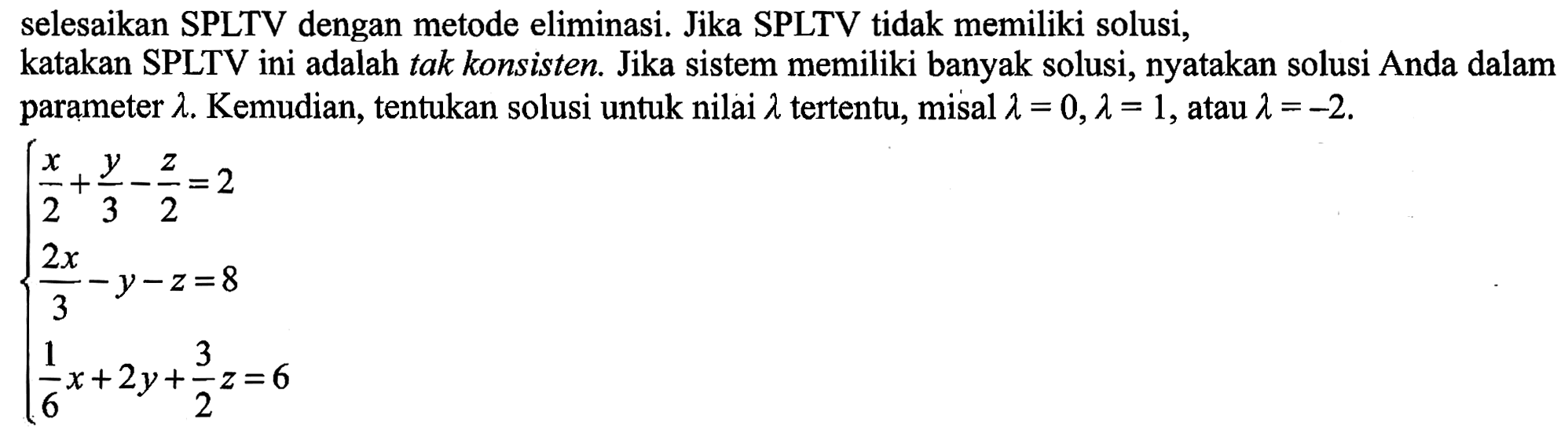 selesaikan SPLTV dengan metode eliminasi. Jika SPLTV tidak memiliki solusi, katakan SPLTV ini adalah tak konsisten. Jika sistem memiliki banyak solusi, nyatakan solusi Anda dalam parameter lambda. Kemudian, tentukan solusi untuk nilai lambda tertentu, misal lambda=0, lambda=1, atau lambda=-2. x/2+y/3-z/2=2 (2x)/3-y-z=8 (1/6)x+2y+(3/2)z=6