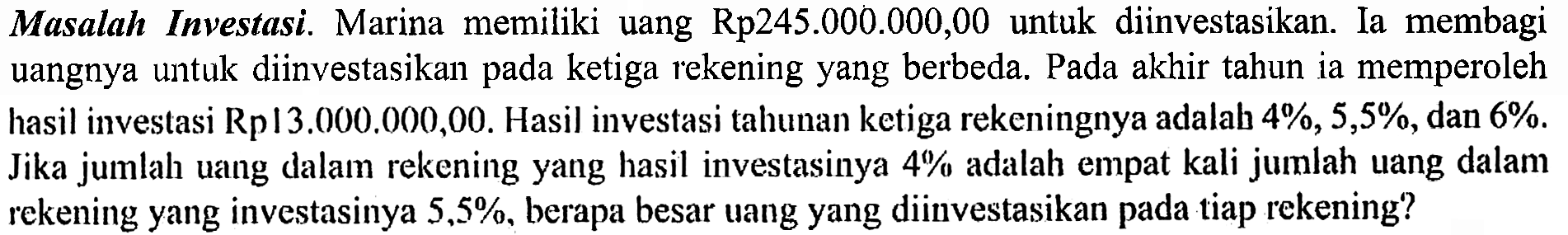 Masalah Investasi. Marina memiliki uang Rp245.000.00O,00 untuk diinvestasikan. Ia membagi uangnya untuk diinvestasikan pada ketiga rekening yang berbeda. Pada akhir tahun ia memperoleh hasil investasi Rp13.000.000,00. Hasil investasi tahunan ketiga rekeningnya adalah 4%, 5,5%, dan 6%. Jika jumlah uang dalam rekening yang hasil investasinya 4% adalah empat kali jumlah uang dalam rekening yang investasinya 5,5%, berapa besar uang yang diinvestasikan pada tiap rekening?