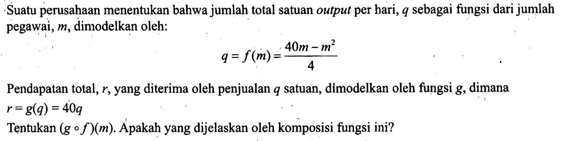 Suatu perusahaan menentukan bahwa jumlah total satuan output per hari,  q  sebagai fungsi dari jumlah pegawai,  m , dimodelkan oleh:q=f(m)=(40m-m^2)/4Pendapatan total,  r , yang diterima oleh penjualan  q  satuan, dimodelkan oleh fungsi  g , dimana  r=g(q)=40 q Tentukan  (g o f)(m) . Apakah yang dijelaskan oleh komposisi fungsi ini?
