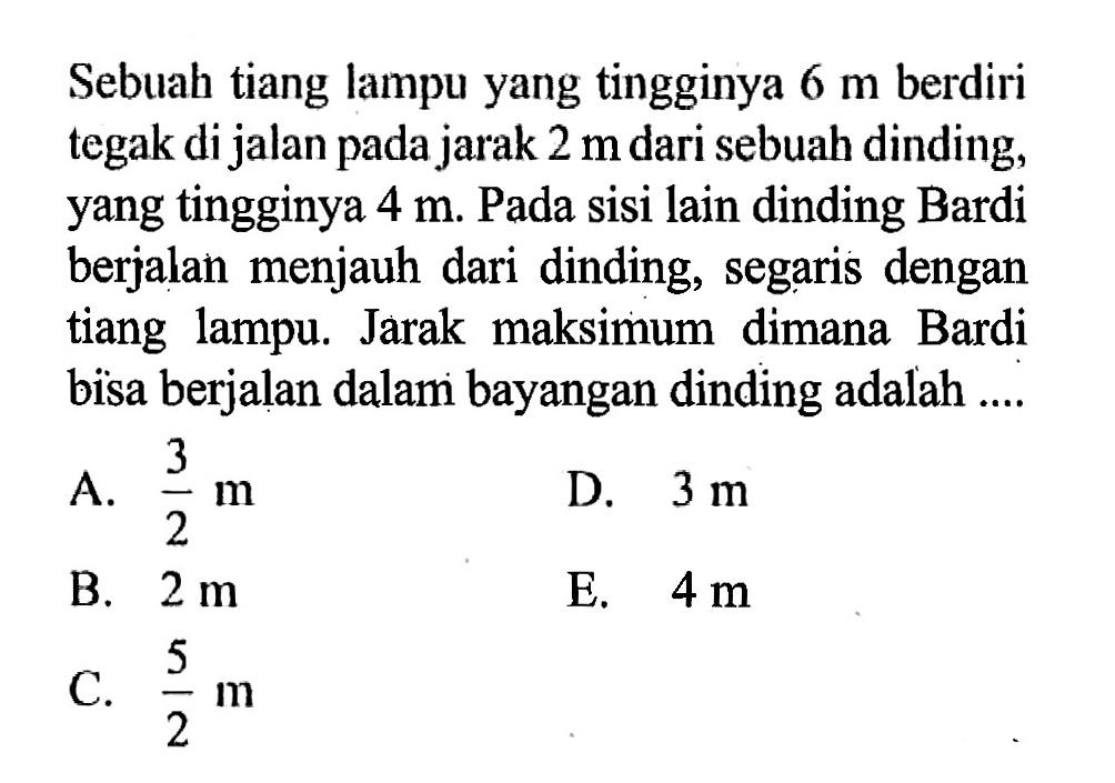 Sebuah tiang lampu yang tingginya 6 m berdiri tegak di jalan pada jarak 2 m dari sebuah dinding, yang tingginya 4 m. Pada sisi lain dinding Bardi berjalan menjauh dari dinding, segaris dengan tiang lampu. Jarak maksimum dimana Bardi bisa berjalan dalam bayangan dinding adalah ....