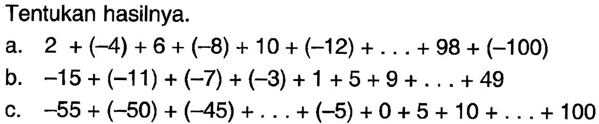 Tentukan hasilnya:  a. 2+(-4) + 6 + (-8) + 10 + (-12) + . . . + 98 + (-100) b. -15+ (-11) + (-7) + (-3) + 1 + 5 + 9 + ...+ 49 C. -55 + (-50) + (-45) + ... +(-5) + 0+5 + 10 +... + 100