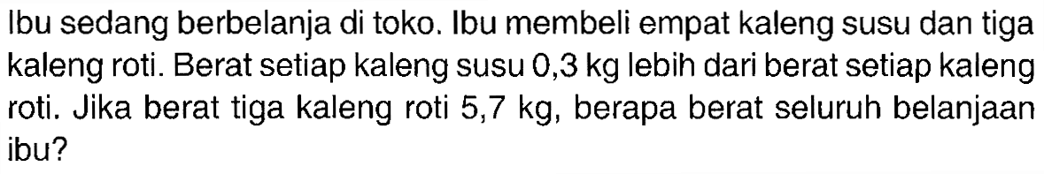 Ibu sedang berbelanja di toko. Ibu membeli empat kaleng susu dan tiga kaleng roti. Berat setiap kaleng susu 0,3 kg lebih dari berat setiap kaleng roti. Jika berat tiga kaleng roti 5,7 kg, berapa berat seluruh belanjaan ibu?