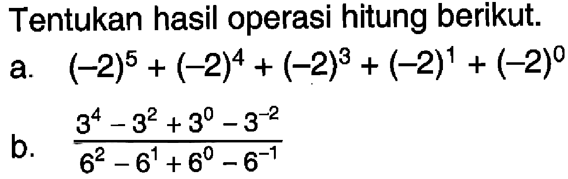 Tentukan hasil operasi hitung berikut. a. (-2)^5 + (-2)^4 + (-2)^3 + (-2)^1 + (-2)^0 b. (3^4 - 3^2 + 3^0 - 3^-2)/(6^2 - 6^1 + 6^0 - 6^-1)