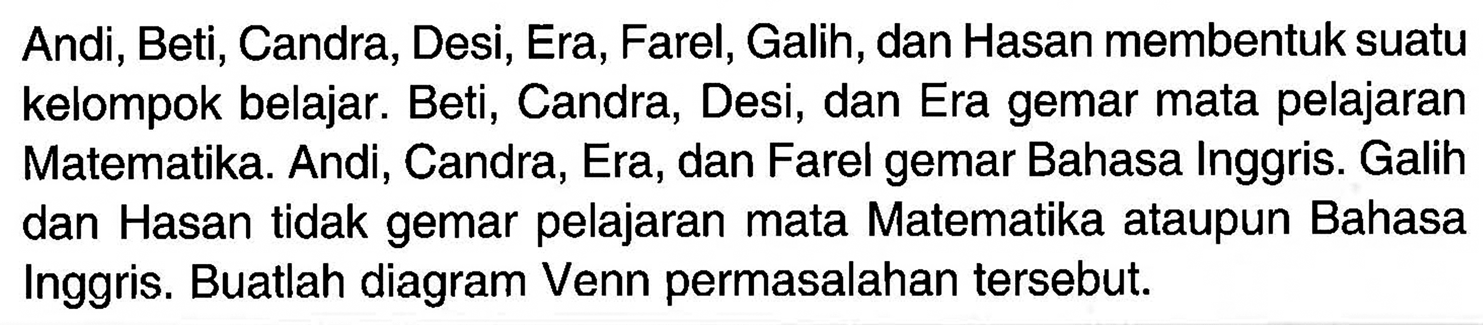 Andi, Beti, Candra, Desi, Era, Farel, Galih, dan Hasan membentuk suatu kelompok belajar. Beti, Candra, Desi, dan Era gemar mata pelajaran Matematika. Andi, Candra, Era, dan Farel gemar Bahasa Inggris. Galih dan Hasan tidak gemar pelajaran mata Matematika ataupun Bahasa Inggris. Buatlah diagram Venn permasalahan tersebut.