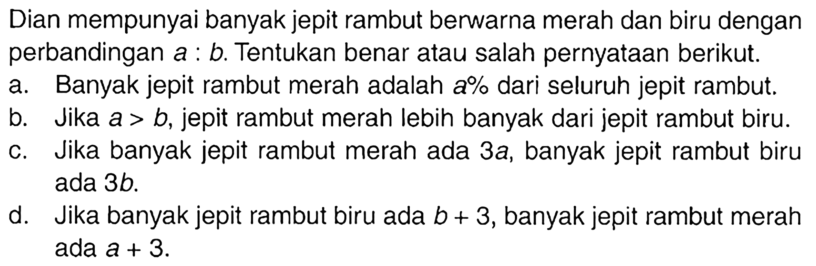 Dian mempunyai banyak jepit rambut berwarna merah dan biru dengan perbandingan a:b. Tentukan benar atau salah pernyataan berikut.a. Banyak jepit rambut merah adalah a% dari seluruh jepit rambut.b. Jika a>b, jepit rambut merah lebih banyak dari jepit rambut biru.c. Jika banyak jepit rambut merah ada 3a, banyak jepit rambut biru ada 3b.d. Jika banyak jepit rambut biru ada b+3, banyak jepit rambut merah ada a+3.