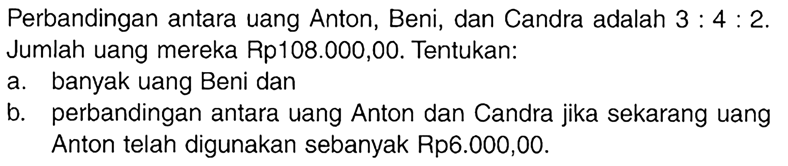 Perbandingan antara uang Anton, Beni, dan Candra adalah 3:4:2. Jumlah uang mereka Rp108.000,00. Tentukan: a. banyak uang Beni dan b. perbandingan antara uang Anton dan Candra jika sekarang uang Anton telah digunakan sebanyak Rp6.000,00.