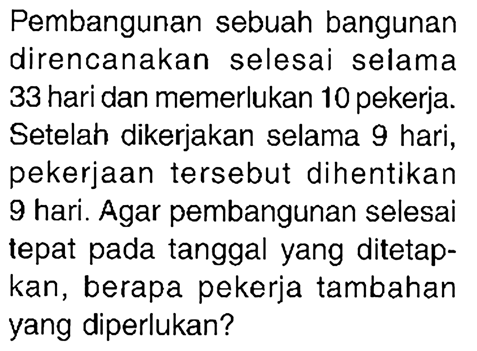 Pembangunan sebuah bangunan direncanakan selesai selama 33 hari dan memerlukan 10 pekerja. Setelah dikerjakan selama 9 hari, pekerjaan tersebut dihentikan 9 hari. Agar pembangunan selesai tepat pada tanggal yang ditetapkan, berapa pekerja tambahan yang diperlukan? 