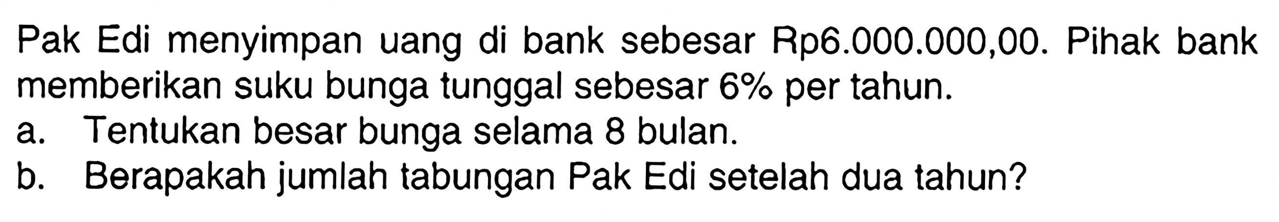 Pak Edi menyimpan uang di bank sebesar Rp6.000.000,00. Pihak bank memberikan suku bunga tunggal sebesar  6%  per tahun.a. Tentukan besar bunga selama 8 bulan.b. Berapakah jumlah tabungan Pak Edi setelah dua tahun?