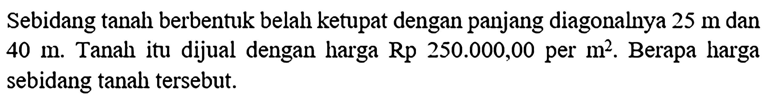 Sebidang tanah berbentuk belah ketupat dengan panjang diagonalnya  25 m  dan  40 m . Tanah itu dijual dengan harga  Rp 250.000,00  per  m^2 . Berapa harga sebidang tanah tersebut.