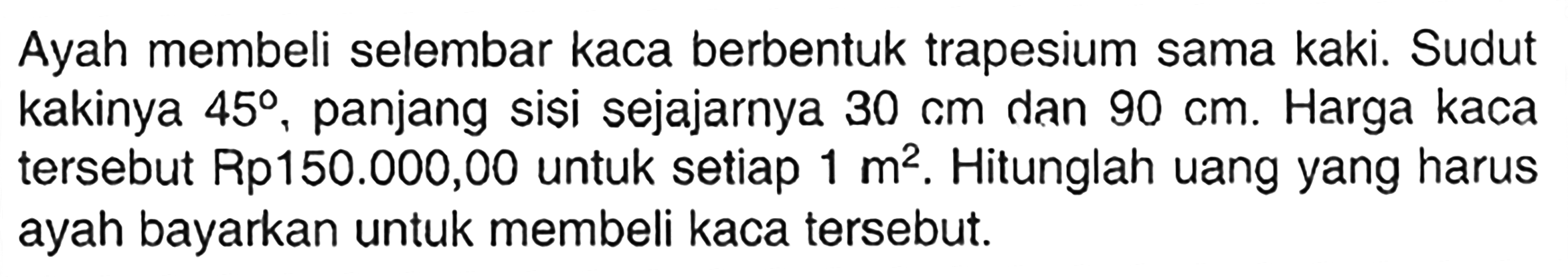 Ayah membeli selembar kaca berbentuk trapesium sama kaki. Sudut kakinya  45 , panjang sisi sejajarnya  30 cm  dan  90 cm . Harga kaca tersebut Rp150.000,00 untuk setiap  1 m^2 . Hitunglah uang yang harus ayah bayarkan untuk membeli kaca tersebut.