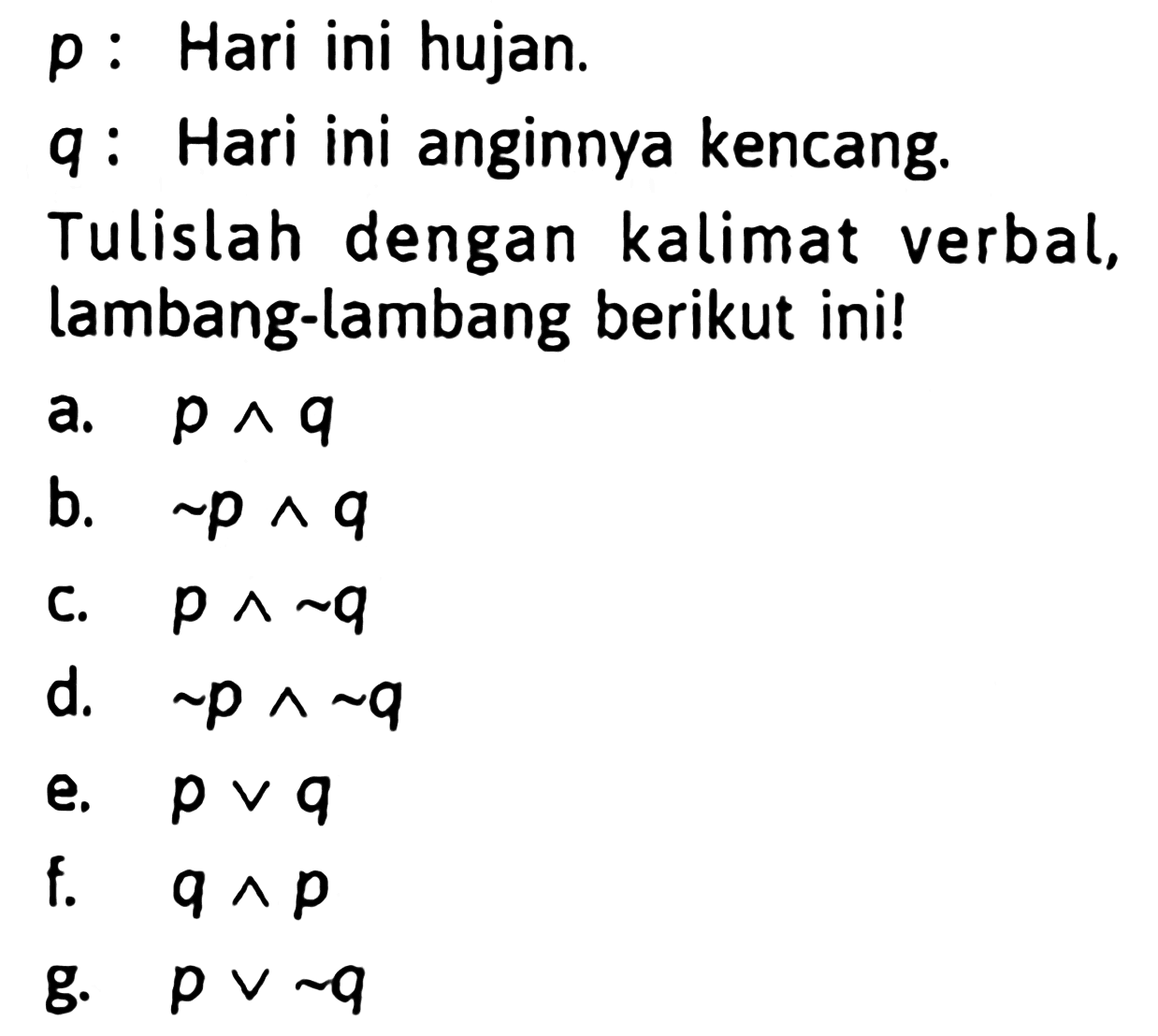 p: Hari ini hujan. q: Hari ini anginnya kencang. Tulislah dengan kalimat verbal, lambang-lambang berikut ini! a. p^q  b. ~p^q  c. p^~q d. ~p^~q  e. pvq f. q^p g. pv~q 