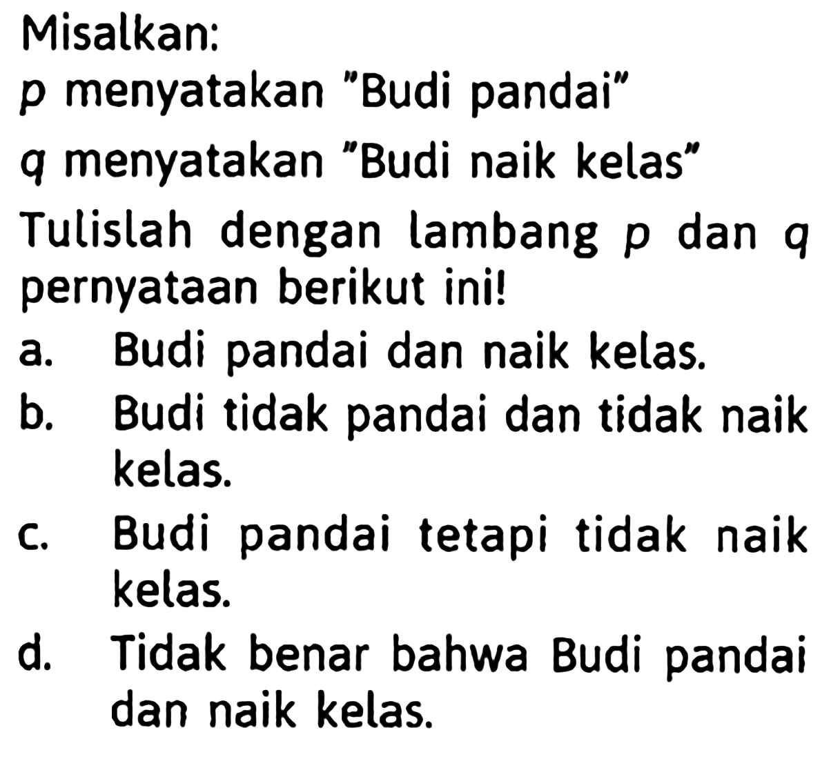 Misalkan:p menyatakan 'Budi pandai' q menyatakan 'Budi naik kelas' Tulislah dengan lambang p dan q pernyataan berikut ini! a. Budi pandai dan naik kelas. b. Budi tidak pandai dan tidak naik kelas. c. Budi pandai tetapi tidak naik kelas. d. Tidak benar bahwa Budi pandai dan naik kelas.