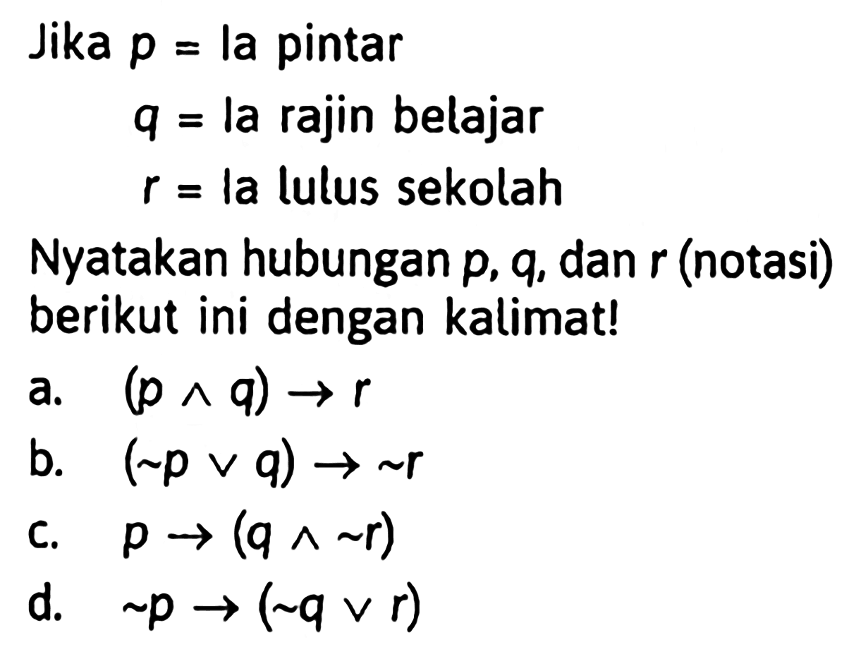 Jika p=la pintar q=la rajin belajar r=la lulus sekolah Nyatakan hubungan  p, q , dan r(notasi) berikut ini dengan kalimat!a. (p ^ q) -> r b. (~p v q) -> ~ r c. p ->(q ^ ~ r) d. ~p ->(~ q v r) 